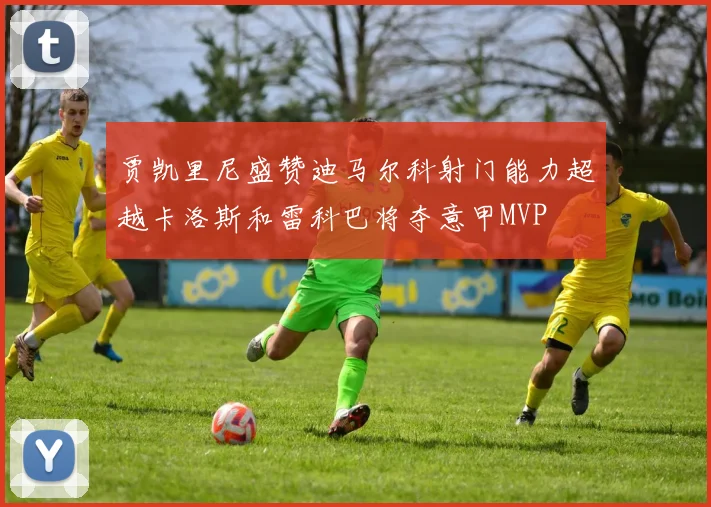 贾凯里尼盛赞迪马尔科射门能力超越卡洛斯和雷科巴将夺意甲MVP