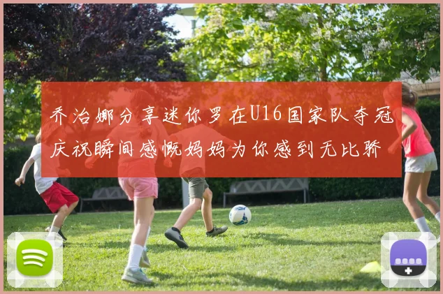 乔治娜分享迷你罗在U16国家队夺冠庆祝瞬间感慨妈妈为你感到无比骄傲