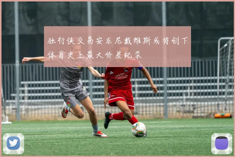 独行侠交易安东尼戴维斯或将创下体育史上最大价差纪录
