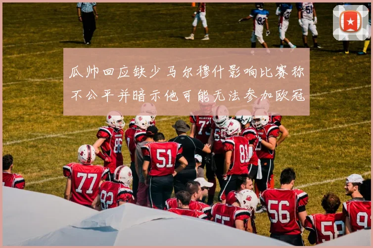 瓜帅回应缺少马尔穆什影响比赛称不公平并暗示他可能无法参加欧冠