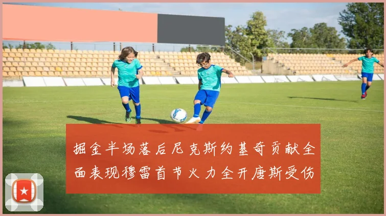 掘金半场落后尼克斯约基奇贡献全面表现穆雷首节火力全开唐斯受伤拼搏不止