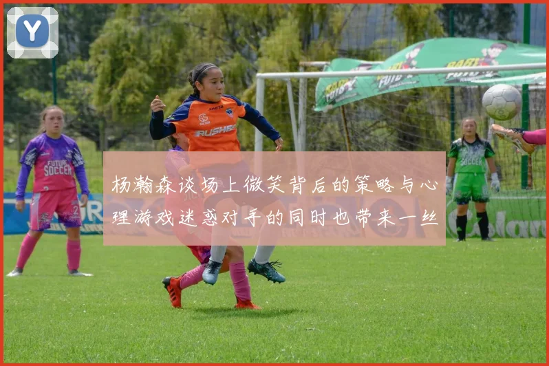 杨瀚森谈场上微笑背后的策略与心理游戏迷惑对手的同时也带来一丝嘲讽