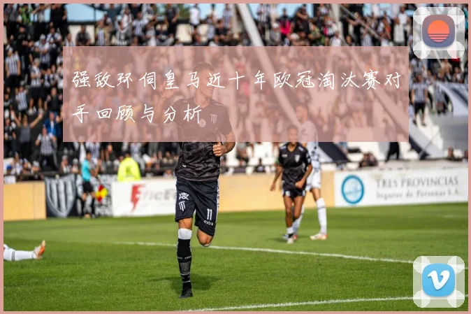 强敌环伺皇马近十年欧冠淘汰赛对手回顾与分析