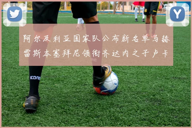 阿尔及利亚国家队公布新名单马赫雷斯本塞拜尼领衔齐达内之子卢卡入选
