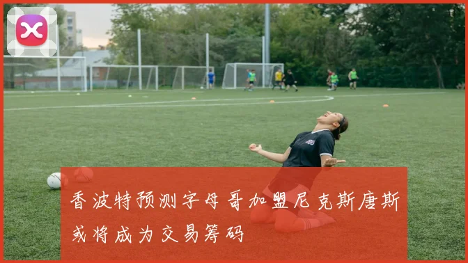 香波特预测字母哥加盟尼克斯唐斯或将成为交易筹码