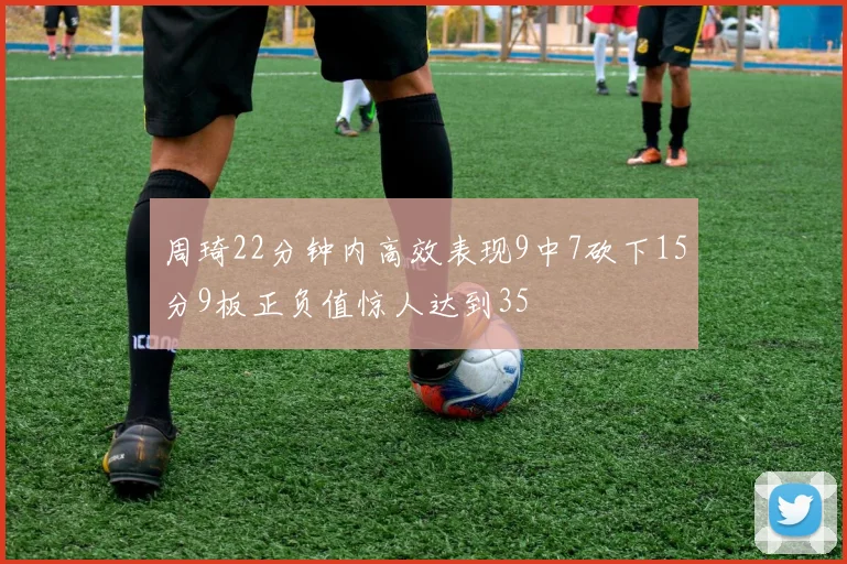 周琦22分钟内高效表现9中7砍下15分9板正负值惊人达到35