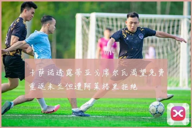卡萨诺透露蒂亚戈席尔瓦渴望免费重返米兰但遭阿莱格里拒绝