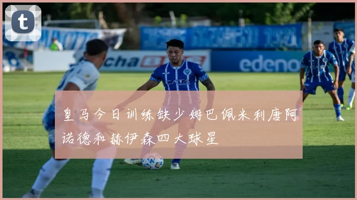 皇马今日训练缺少姆巴佩米利唐阿诺德和赫伊森四大球星