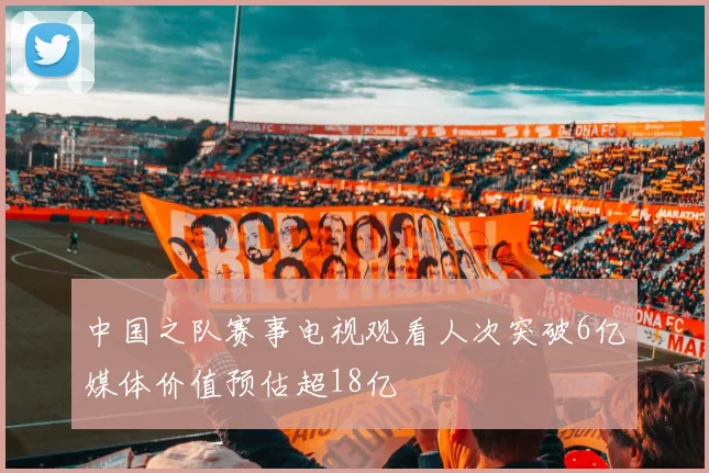中国之队赛事电视观看人次突破6亿媒体价值预估超18亿