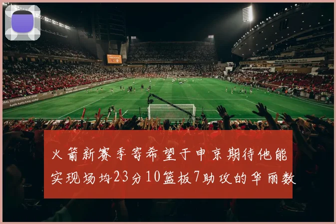 火箭新赛季寄希望于申京期待他能实现场均23分10篮板7助攻的华丽数据