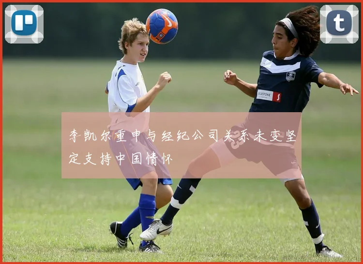 李凯尔重申与经纪公司关系未变坚定支持中国情怀