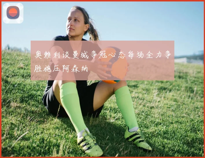 奥赖利谈曼城争冠心态每场全力争胜施压阿森纳