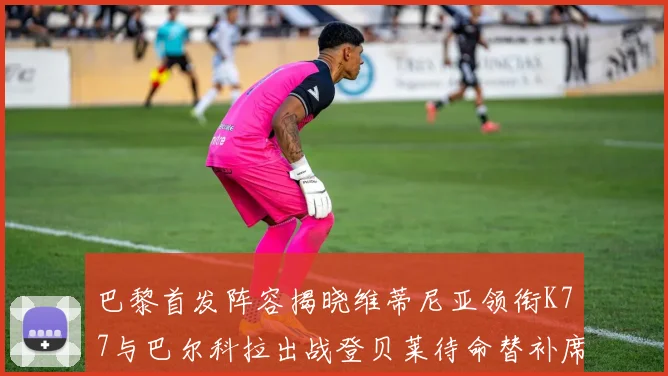 巴黎首发阵容揭晓维蒂尼亚领衔K77与巴尔科拉出战登贝莱待命替补席