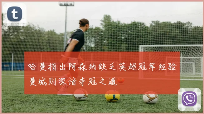 哈曼指出阿森纳缺乏英超冠军经验曼城则深谙夺冠之道
