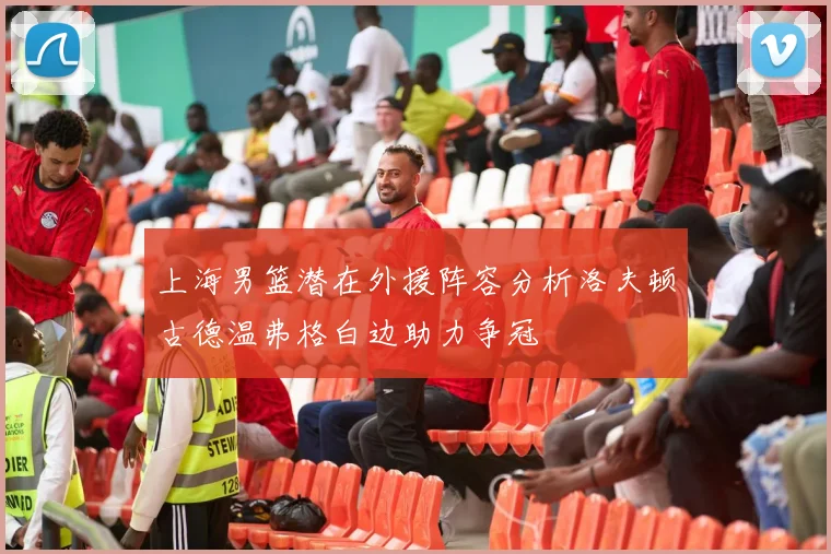上海男篮潜在外援阵容分析洛夫顿古德温弗格白边助力争冠