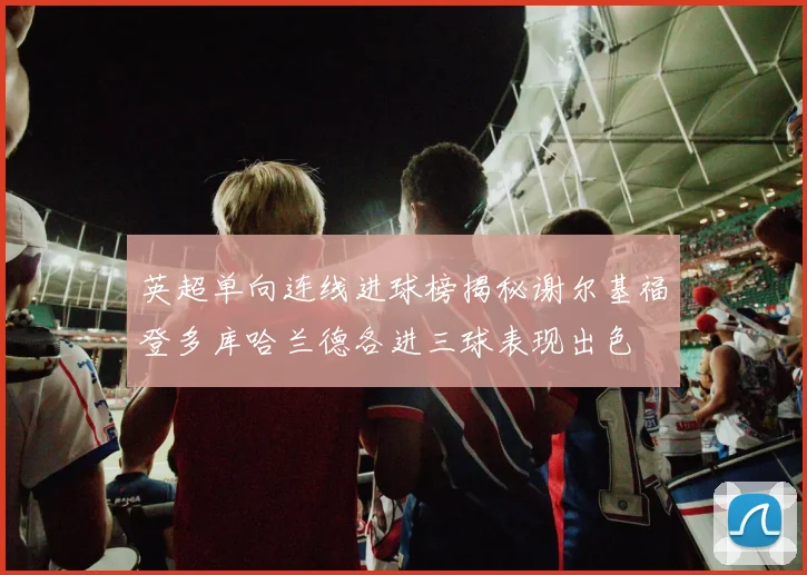 英超单向连线进球榜揭秘谢尔基福登多库哈兰德各进三球表现出色