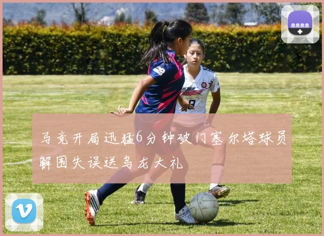 马竞开局迅猛6分钟破门塞尔塔球员解围失误送乌龙大礼