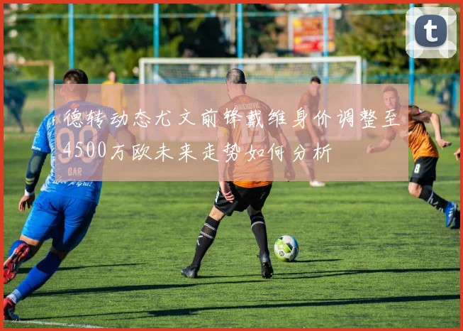 德转动态尤文前锋戴维身价调整至4500万欧未来走势如何分析