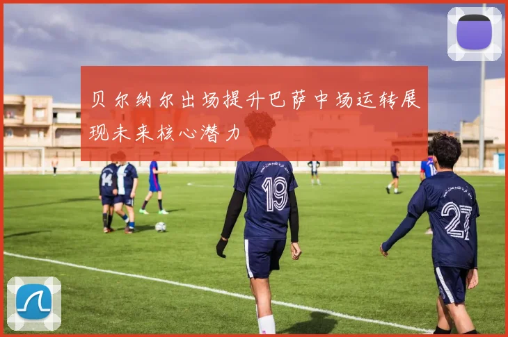 贝尔纳尔出场提升巴萨中场运转展现未来核心潜力