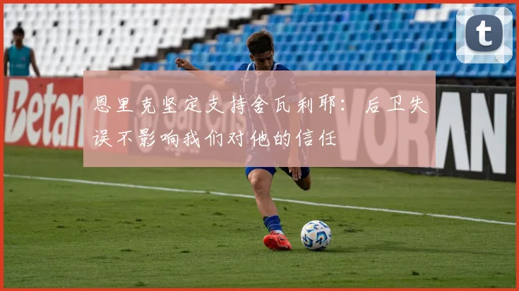 恩里克坚定支持舍瓦利耶：后卫失误不影响我们对他的信任