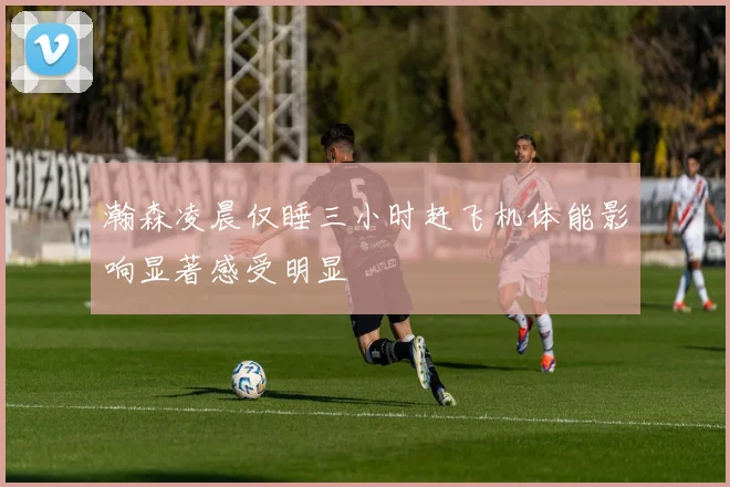 瀚森凌晨仅睡三小时赶飞机体能影响显著感受明显