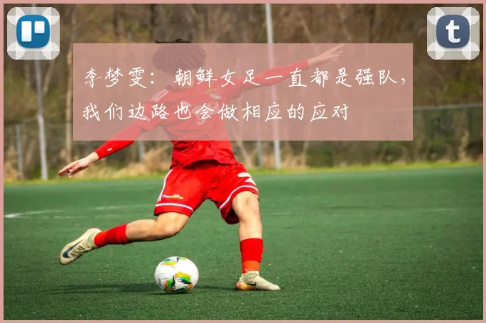李梦雯：朝鲜女足一直都是强队，我们边路也会做相应的应对