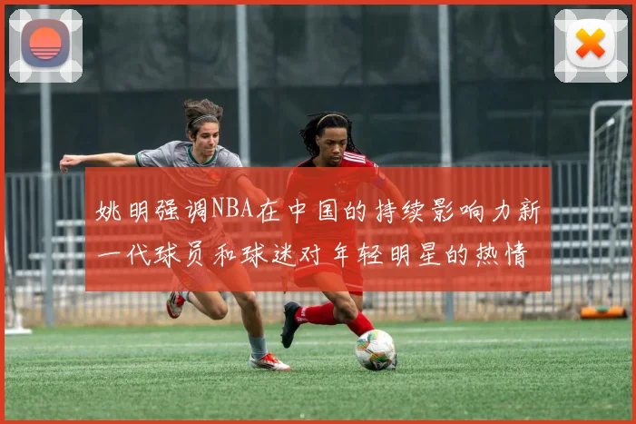姚明强调NBA在中国的持续影响力新一代球员和球迷对年轻明星的热情不减