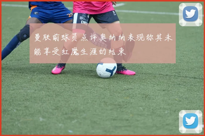 曼联前球员点评奥纳纳表现称其未能享受红魔生涯的结束