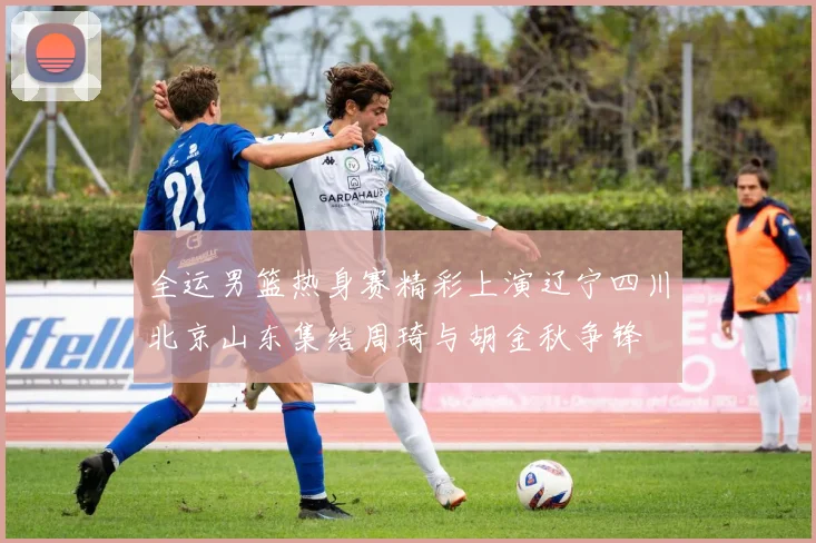 全运男篮热身赛精彩上演辽宁四川北京山东集结周琦与胡金秋争锋