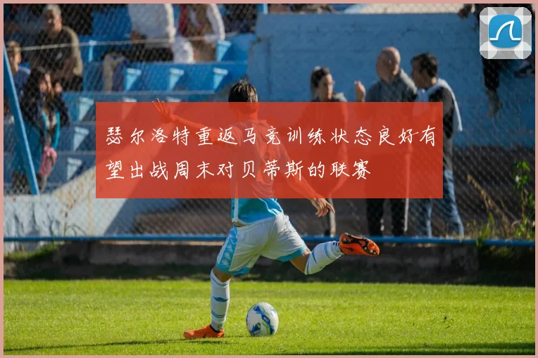 瑟尔洛特重返马竞训练状态良好有望出战周末对贝蒂斯的联赛
