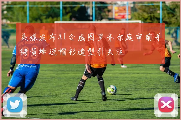 美媒发布AI合成图罗齐尔庭审前手铐黄蜂连帽衫造型引关注