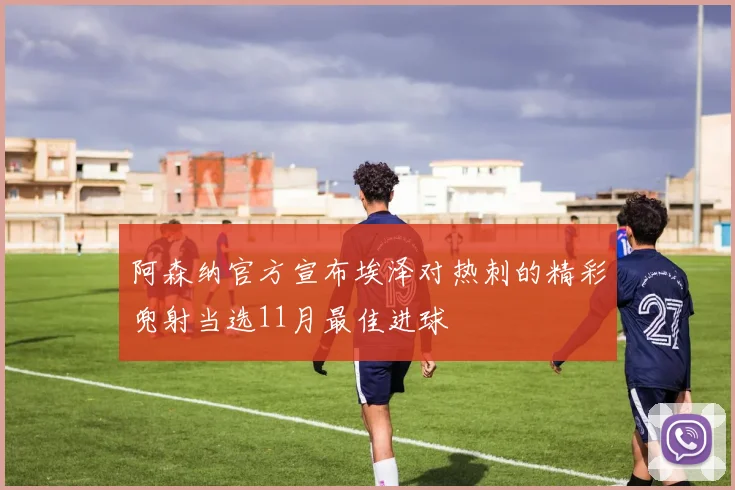 阿森纳官方宣布埃泽对热刺的精彩兜射当选11月最佳进球