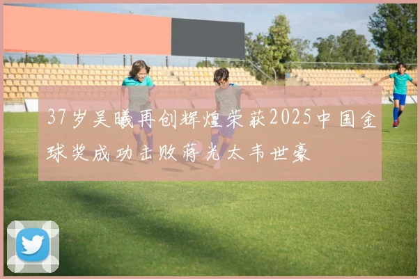 37岁吴曦再创辉煌荣获2025中国金球奖成功击败蒋光太韦世豪