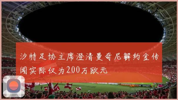沙特足协主席澄清曼奇尼解约金传闻实际仅为200万欧元