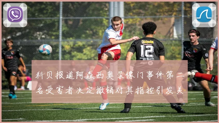 科贝报道阿森西奥录像门事件第二名受害者决定撤销对其指控引发关注