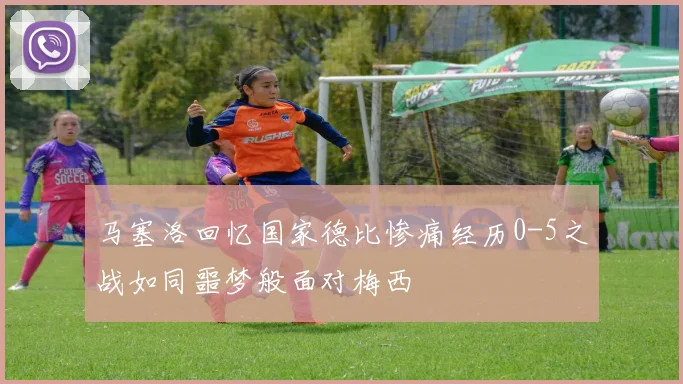 马塞洛回忆国家德比惨痛经历0-5之战如同噩梦般面对梅西