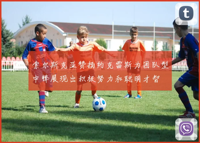 索尔斯克亚赞扬约克雷斯为团队型中锋展现出积极努力和聪明才智