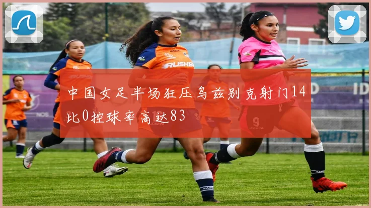 中国女足半场狂压乌兹别克射门14比0控球率高达83