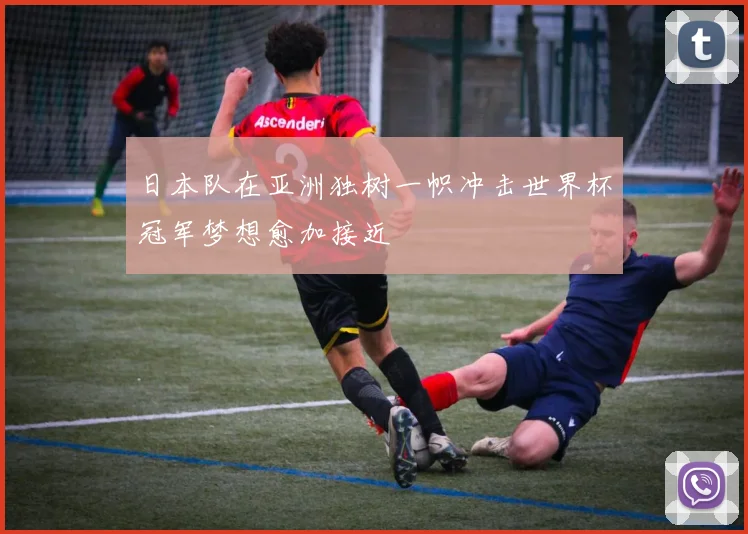 日本队在亚洲独树一帜冲击世界杯冠军梦想愈加接近
