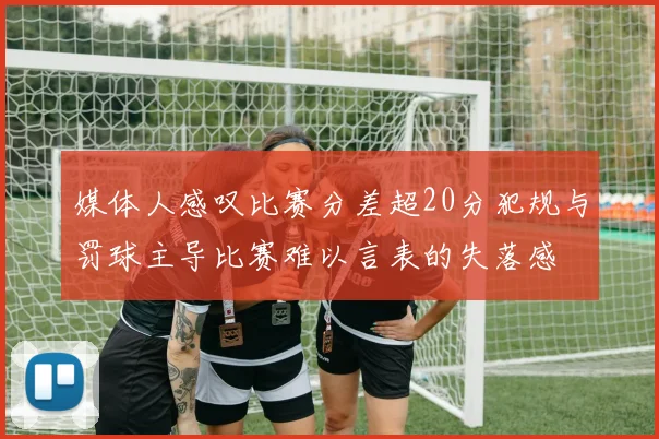 媒体人感叹比赛分差超20分犯规与罚球主导比赛难以言表的失落感