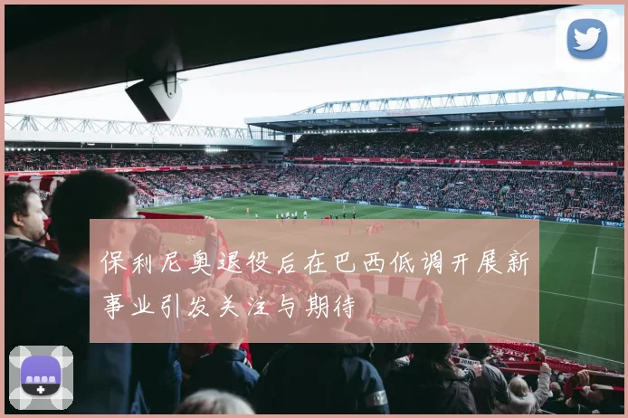 保利尼奥退役后在巴西低调开展新事业引发关注与期待