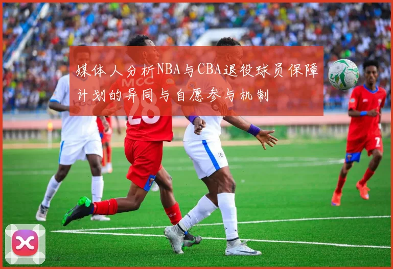 媒体人分析NBA与CBA退役球员保障计划的异同与自愿参与机制