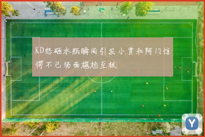 KD怒砸水瓶瞬间引发小贾和阿门惊愕不已场面尴尬至极