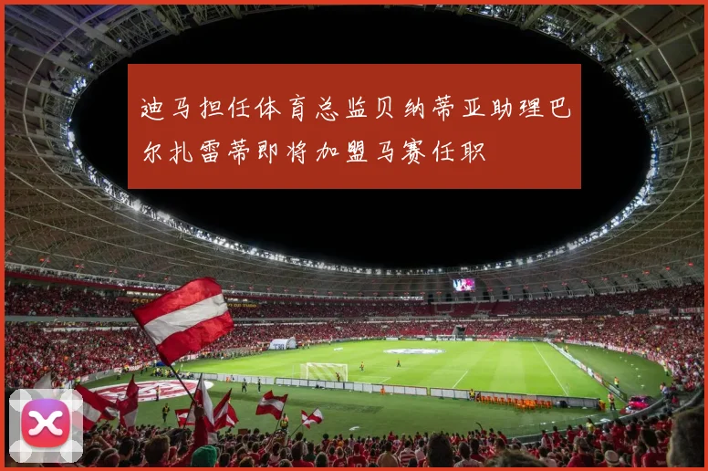 迪马担任体育总监贝纳蒂亚助理巴尔扎雷蒂即将加盟马赛任职
