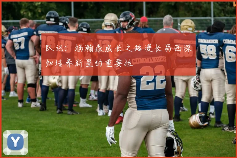 队记：杨瀚森成长之路漫长昌西深知培养新星的重要性